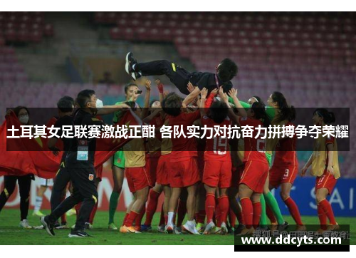 土耳其女足联赛激战正酣 各队实力对抗奋力拼搏争夺荣耀
